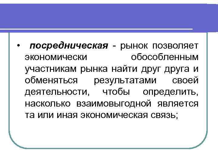  • посредническая - рынок позволяет экономически обособленным участникам рынка найти друга и обменяться