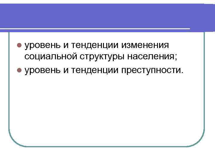 l уровень и тенденции изменения социальной структуры населения; l уровень и тенденции преступности. 