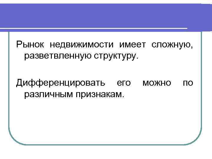 Рынок недвижимости имеет сложную, разветвленную структуру. Дифференцировать его различным признакам. можно по 