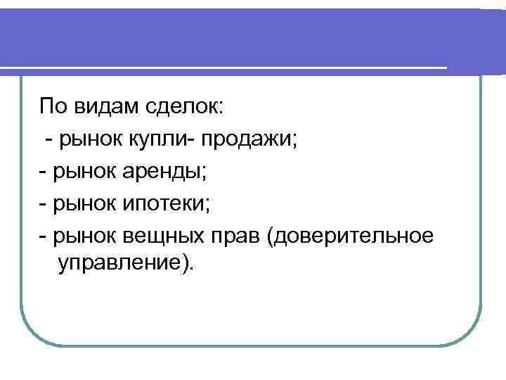 По видам сделок: - рынок купли- продажи; - рынок аренды; - рынок ипотеки; -