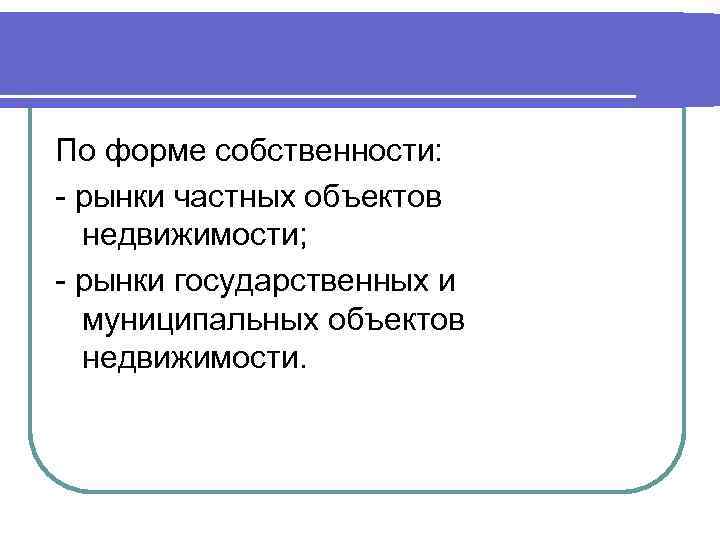 По форме собственности: - рынки частных объектов недвижимости; - рынки государственных и муниципальных объектов