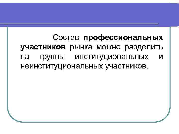 Состав профессиональных участников рынка можно разделить на группы институциональных и неинституциональных участников. 