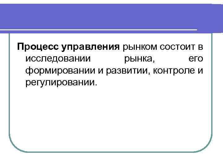 Процесс управления рынком состоит в исследовании рынка, его формировании и развитии, контроле и регулировании.