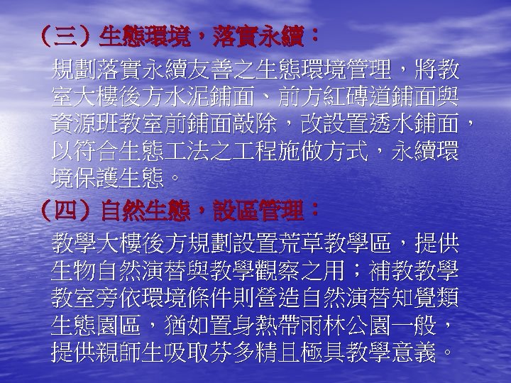 （三）生態環境，落實永續： 規劃落實永續友善之生態環境管理，將教 室大樓後方水泥鋪面、前方紅磚道鋪面與 資源班教室前鋪面敲除，改設置透水鋪面， 以符合生態 法之 程施做方式，永續環 境保護生態。 （四）自然生態，設區管理： 教學大樓後方規劃設置荒草教學區，提供 生物自然演替與教學觀察之用；補教教學 教室旁依環境條件則營造自然演替知覺類 生態園區，猶如置身熱帶雨林公園一般， 提供親師生吸取芬多精且極具教學意義。