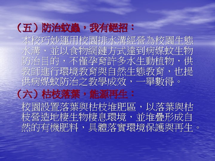 （五）防治蚊蟲，我有絕招： 本校巧妙運用校園排水溝經營為校園生態 水溝，並以食物網鏈方式達到病媒蚊生物 防治目的，不僅孕育許多水生動植物，供 教師進行環境教育與自然生態教育，也提 供病媒蚊防治之教學成效，一舉數得。 （六）枯枝落葉，能源再生： 校園設置落葉與枯枝堆肥區，以落葉與枯 枝營造地棲生物棲息環境，並堆疊形成自 然的有機肥料，具體落實環境保護與再生。 