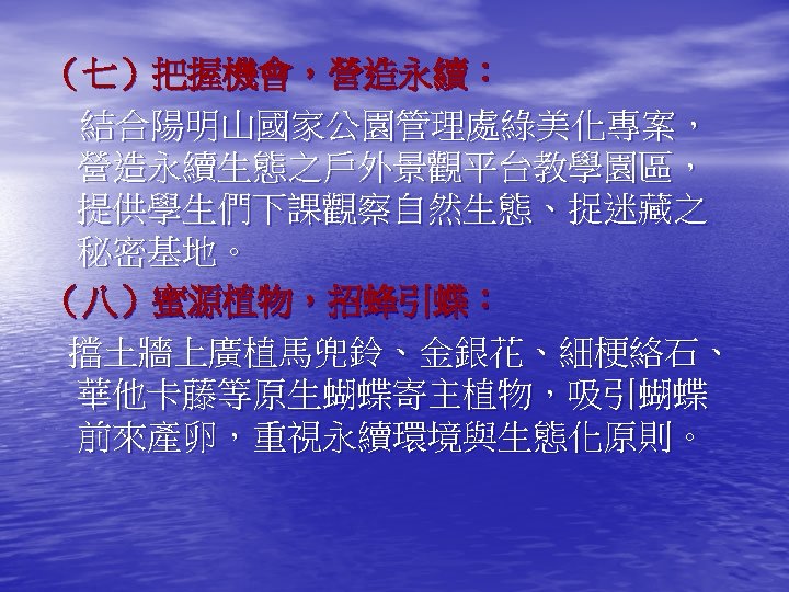 （七）把握機會，營造永續： 結合陽明山國家公園管理處綠美化專案， 營造永續生態之戶外景觀平台教學園區， 提供學生們下課觀察自然生態、捉迷藏之 秘密基地。 （八）蜜源植物，招蜂引蝶： 擋土牆上廣植馬兜鈴、金銀花、細梗絡石、 華他卡藤等原生蝴蝶寄主植物，吸引蝴蝶 前來產卵，重視永續環境與生態化原則。 