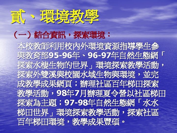 貳、環境教學 • ： （一）結合資訊，探索環境： 本校教師利用校內外環境資源指導學生參 與教育部 95 -96年、96 -97年自然生態網「 探索水棲生物的世界」環境探索教學活動， 探索外雙溪與校園水域生物與環境，並完 成教學成果網頁；辦理社區百年梯田探索 教學活動，98年 7月辦理夏令營以社區梯田