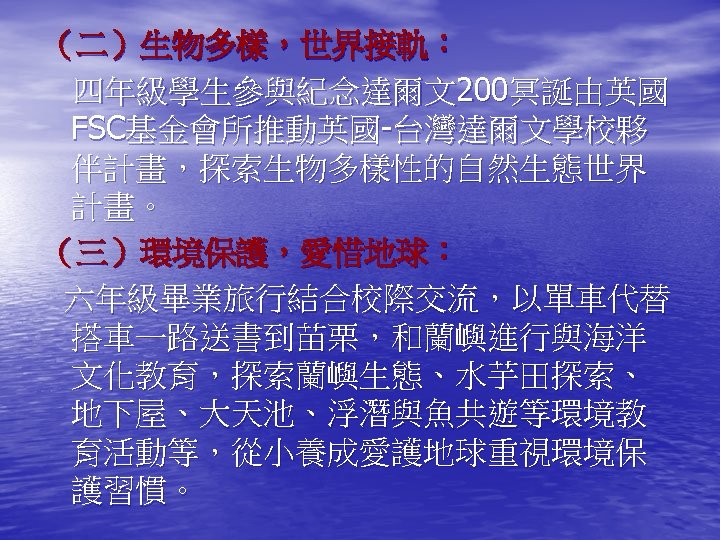 （二）生物多樣，世界接軌： 四年級學生參與紀念達爾文200冥誕由英國 FSC基金會所推動英國-台灣達爾文學校夥 伴計畫，探索生物多樣性的自然生態世界 計畫。 （三）環境保護，愛惜地球： 六年級畢業旅行結合校際交流，以單車代替 搭車一路送書到苗栗，和蘭嶼進行與海洋 文化教育，探索蘭嶼生態、水芋田探索、 地下屋、大天池、浮潛與魚共遊等環境教 育活動等，從小養成愛護地球重視環境保 護習慣。 