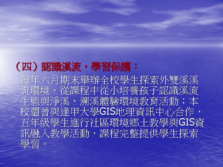 （四）認識溪流，學習保護： 每年六月期末舉辦全校學生探索外雙溪溪 流環境，從課程中從小培養孩子認識溪流 生態與淨溪、溯溪體驗環境教育活動；本 校還曾與逢甲大學GIS地理資訊中心合作， 五年級學生進行社區環境鄉土教學與GIS資 訊融入教學活動，課程完整提供學生探索 學習。 