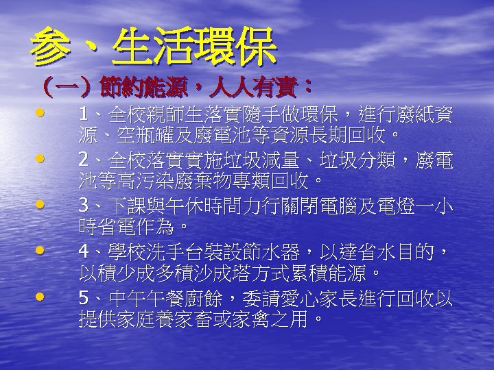 参、生活環保 （一）節約能源，人人有責： • • • 1、全校親師生落實隨手做環保，進行廢紙資 源、空瓶罐及廢電池等資源長期回收。 2、全校落實實施垃圾減量、垃圾分類，廢電 池等高污染廢棄物專類回收。 3、下課與午休時間力行關閉電腦及電燈一小 時省電作為。 4、學校洗手台裝設節水器，以達省水目的， 以積少成多積沙成塔方式累積能源。 5、中午午餐廚餘，委請愛心家長進行回收以