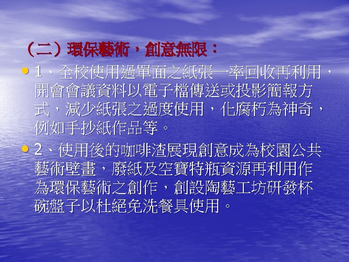 （二）環保藝術，創意無限： • 1、全校使用過單面之紙張一率回收再利用， 開會會議資料以電子檔傳送或投影簡報方 式，減少紙張之過度使用，化腐朽為神奇， 例如手抄紙作品等。 • 2、使用後的咖啡渣展現創意成為校園公共 藝術壁畫，廢紙及空寶特瓶資源再利用作 為環保藝術之創作，創設陶藝 坊研發杯 碗盤子以杜絕免洗餐具使用。 