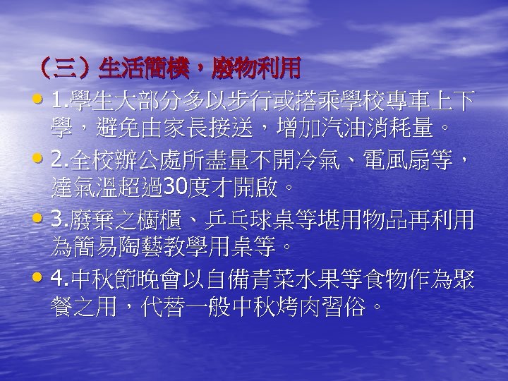 （三）生活簡樸，廢物利用 • 1. 學生大部分多以步行或搭乘學校專車上下 學，避免由家長接送，增加汽油消耗量。 • 2. 全校辦公處所盡量不開冷氣、電風扇等， 達氣溫超過30度才開啟。 • 3. 廢棄之櫥櫃、乒乓球桌等堪用物品再利用 為簡易陶藝教學用桌等。 •