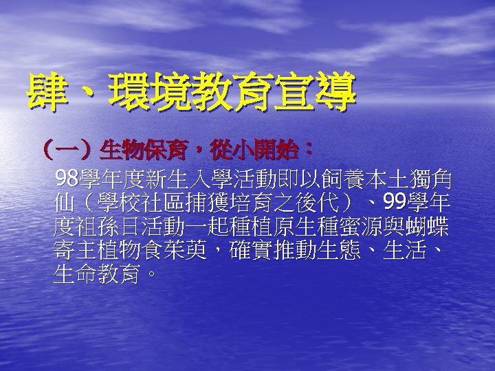 肆、環境教育宣導 （一）生物保育，從小開始： 98學年度新生入學活動即以飼養本土獨角 仙（學校社區捕獲培育之後代）、99學年 度祖孫日活動一起種植原生種蜜源與蝴蝶 寄主植物食茱萸，確實推動生態、生活、 生命教育。 