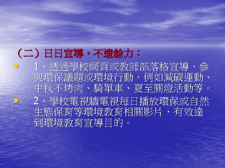 （二）日日宣導，不遺餘力： • 1、透過學校網頁或教師部落格宣導，參 與環保議題或環境行動，例如減碳運動、 中秋不烤肉、騎單車、夏至關燈活動等。 • 2、學校電視牆電視每日播放環保或自然 生態保育等環境教育相關影片，有效達 到環境教育宣導目的。 