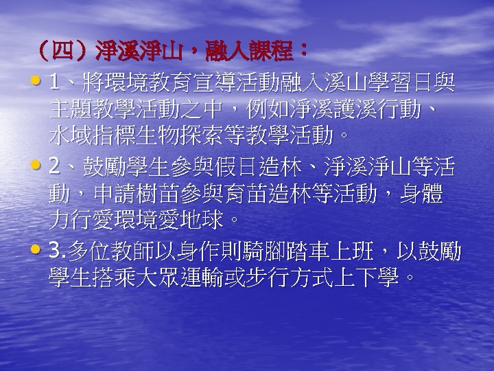 （四）淨溪淨山，融入課程： • 1、將環境教育宣導活動融入溪山學習日與 主題教學活動之中，例如淨溪護溪行動、 水域指標生物探索等教學活動。 • 2、鼓勵學生參與假日造林、淨溪淨山等活 動，申請樹苗參與育苗造林等活動，身體 力行愛環境愛地球。 • 3. 多位教師以身作則騎腳踏車上班，以鼓勵 學生搭乘大眾運輸或步行方式上下學。 