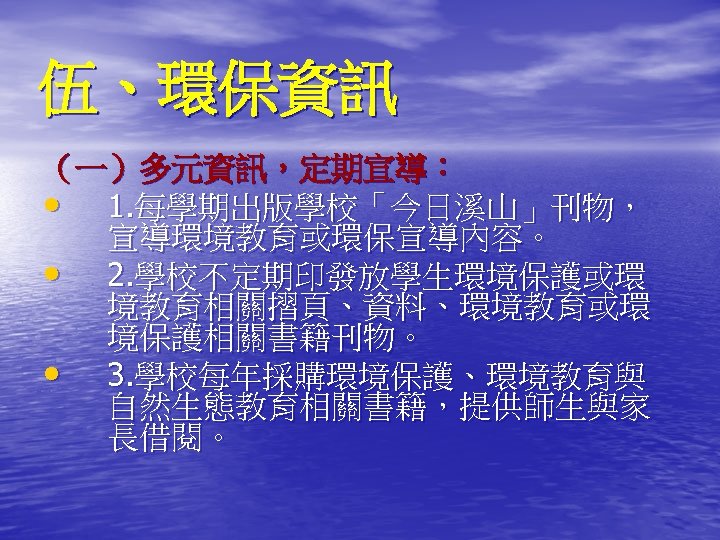 伍、環保資訊 （一）多元資訊，定期宣導： • 1. 每學期出版學校「今日溪山」刊物， 宣導環境教育或環保宣導內容。 • 2. 學校不定期印發放學生環境保護或環 境教育相關摺頁、資料、環境教育或環 境保護相關書籍刊物。 • 3. 學校每年採購環境保護、環境教育與