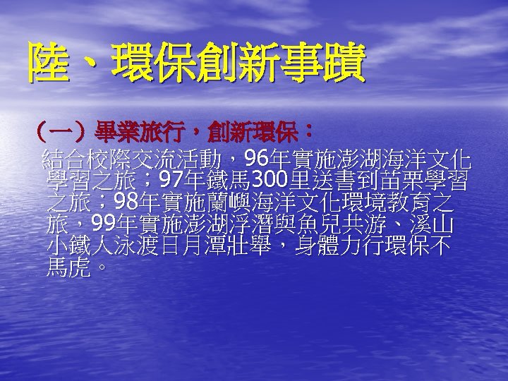 陸、環保創新事蹟 （一）畢業旅行，創新環保： 結合校際交流活動，96年實施澎湖海洋文化 學習之旅； 97年鐵馬 300里送書到苗栗學習 之旅； 98年實施蘭嶼海洋文化環境教育之 旅，99年實施澎湖浮潛與魚兒共游、溪山 小鐵人泳渡日月潭壯舉，身體力行環保不 馬虎。 