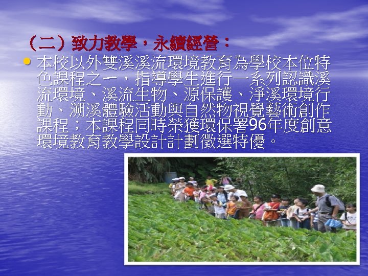 （二）致力教學，永續經營： • 本校以外雙溪溪流環境教育為學校本位特 色課程之ㄧ，指導學生進行一系列認識溪 流環境、溪流生物、源保護、淨溪環境行 動、溯溪體驗活動與自然物視覺藝術創作 課程；本課程同時榮獲環保署 96年度創意 環境教育教學設計計劃徵選特優。 