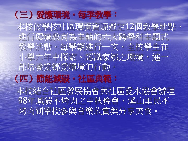 （三）愛護環境，每季教學： 本校依學校社區環境資源選定 12個教學地點， 進行環境教育為主軸的六大跨學科主題式 教學活動，每學期進行一次，全校學生在 小學六年中探索、認識家鄉之環境，進一 部培養愛鄉愛環境的行動。 （四）節能減碳，社區典範： 本校結合社區發展協會與社區愛水協會辦理 98年減碳不烤肉之中秋晚會，溪山里民不 烤肉到學校參與音樂欣賞與分享美食。 