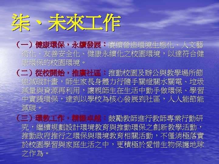 柒、未來 作 （一）健康環保，永續發展：賡續營造環境生態化、人文藝 術化、友善安全化、健康永續化之校園環境，以達符合健 康環保的校園環境。 （二）從校開始，推廣社區：推動校園及辦公與教學場所節 能減碳計畫，師生家長身體力行隨手關燈關水關電、垃圾 減量與資源再利用，讓親師生在生活中動手做環保、學習 中實踐環保，達到以學校為核心發展到社區，人人能節能 減碳。 （三）環教 作，精緻卓越：鼓勵教師進行教師專業行動研 究，繼續規劃設計環境教育與推動環保之創新教學活動， 推動政府推行之環保與環境教育相關活動，不僅消極落實