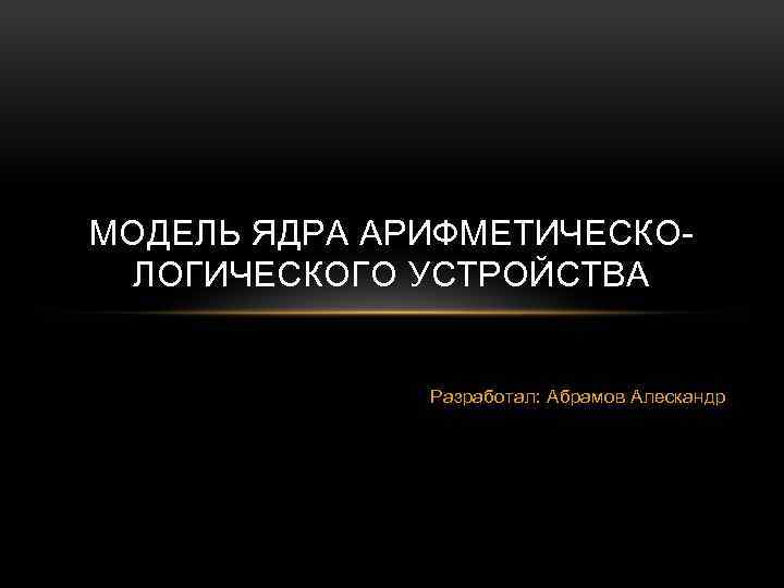 МОДЕЛЬ ЯДРА АРИФМЕТИЧЕСКОЛОГИЧЕСКОГО УСТРОЙСТВА Разработал: Абрамов Алескандр 