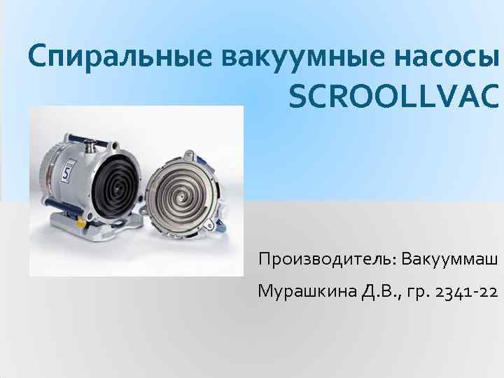 Спиральные вакуумные насосы SCROOLLVAC Производитель: Вакууммаш Мурашкина Д. В. , гр. 2341 -22 