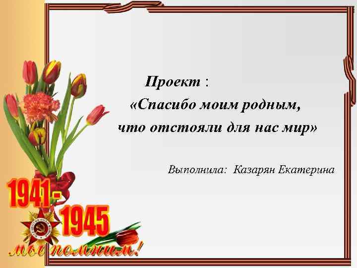  Проект : «Спасибо моим родным, что отстояли для нас мир» Выполнила: Казарян Екатерина