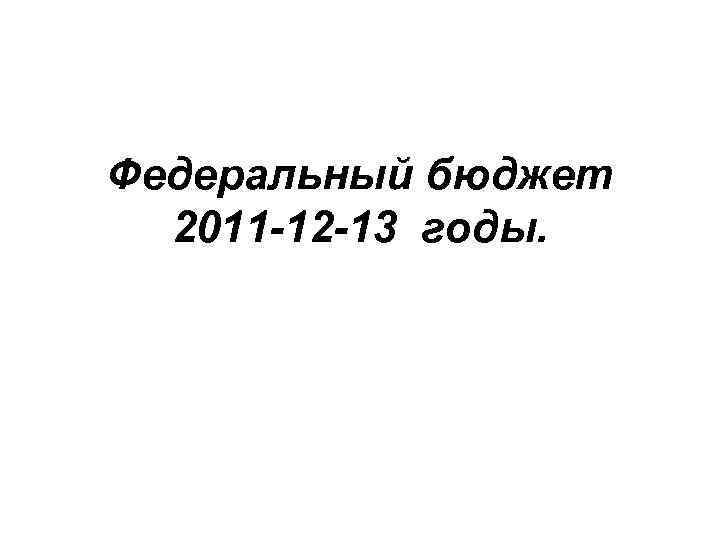 Федеральный бюджет 2011 -12 -13 годы. 