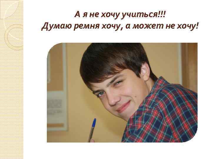 А я не хочу учиться!!! Думаю ремня хочу, а может не хочу! 