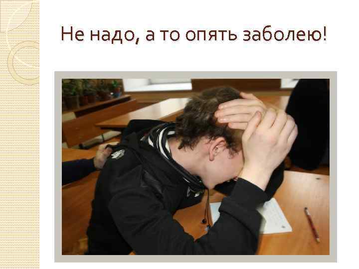 Не надо, а то опять заболею! 