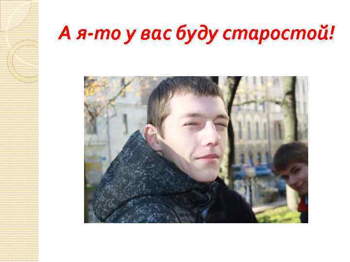 А я-то у вас буду старостой! 