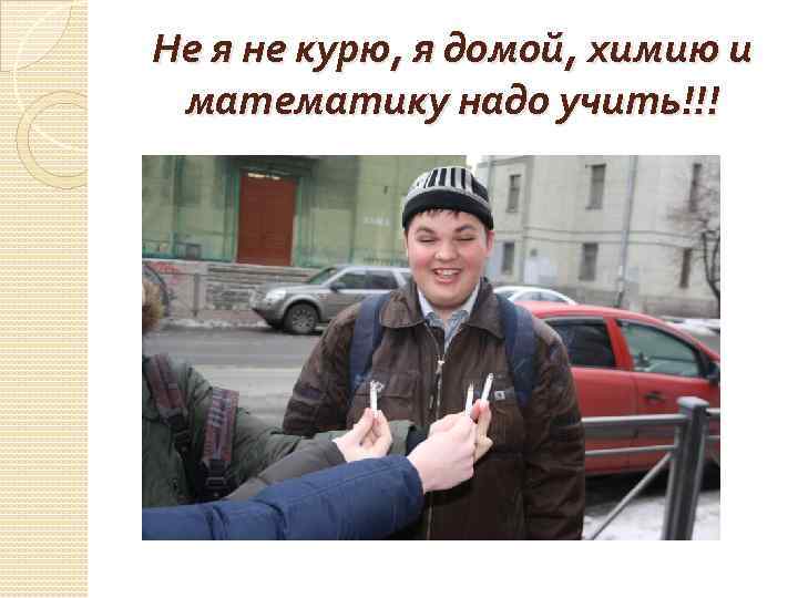 Не я не курю, я домой, химию и математику надо учить!!! 