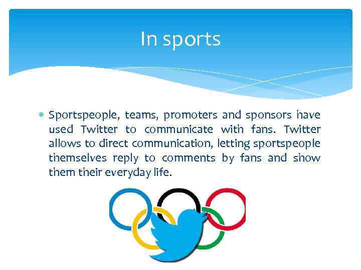 In sports Sportspeople, teams, promoters and sponsors have used Twitter to communicate with fans.