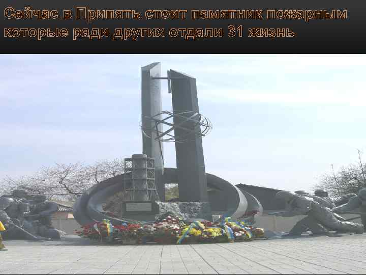 Сейчас в Припять стоит памятник пожарным которые ради других отдали 31 жизнь 