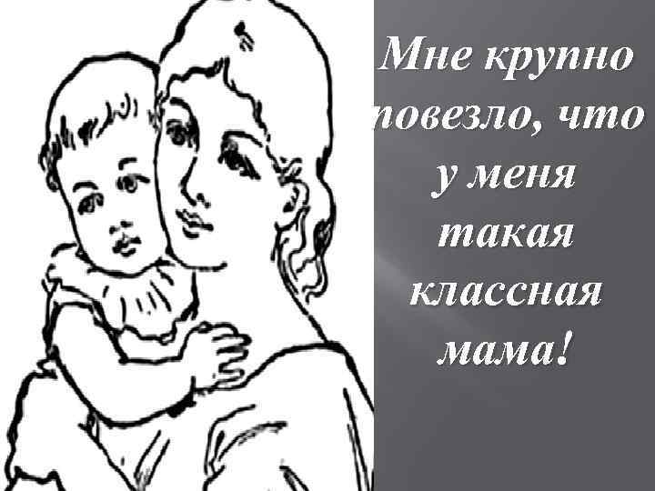 Мне крупно повезло, что у меня такая классная мама! 