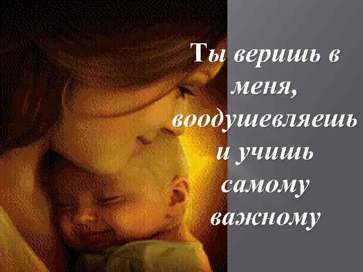 Ты веришь в меня, воодушевляешь и учишь самому важному 