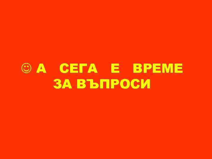  А СЕГА Е ВРЕМЕ ЗА ВЪПРОСИ 