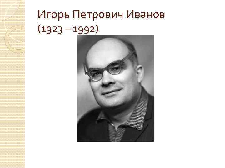 Игорь Петрович Иванов (1923 – 1992) 