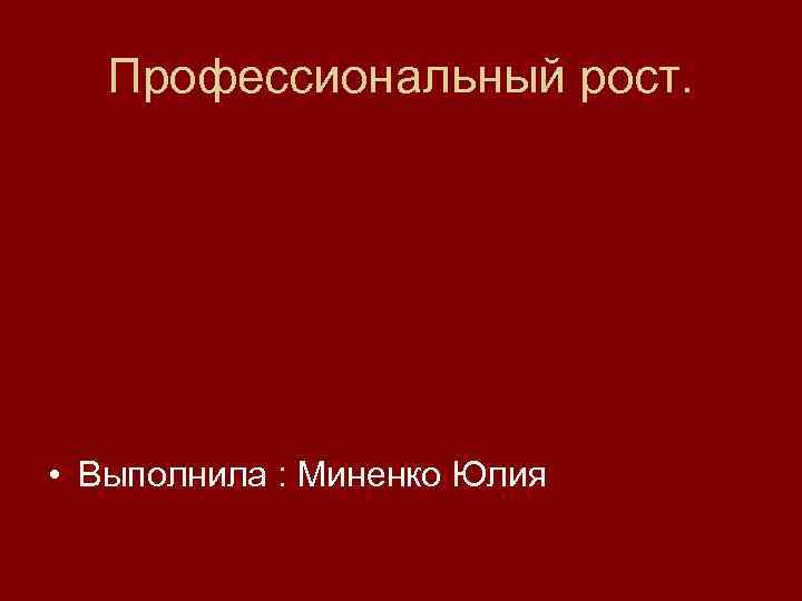 Профессиональный рост. • Выполнила : Миненко Юлия 