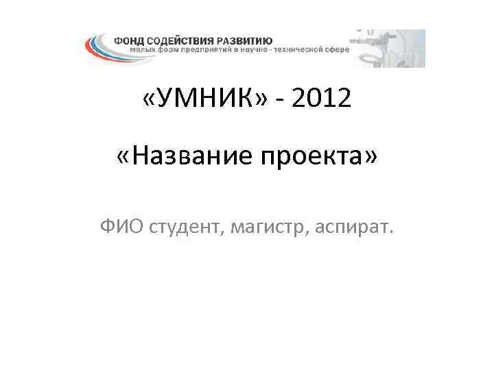  «УМНИК» - 2012 «Название проекта» ФИО студент, магистр, аспират. 