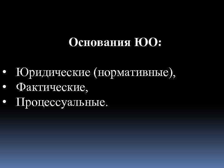 Основания ЮО: • Юридические (нормативные), • Фактические, • Процессуальные. 