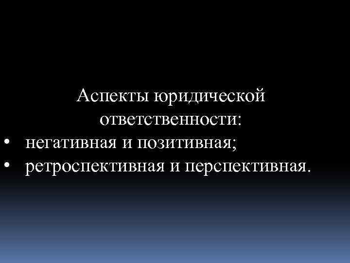 Аспекты юридической ответственности: • негативная и позитивная; • ретроспективная и перспективная. 