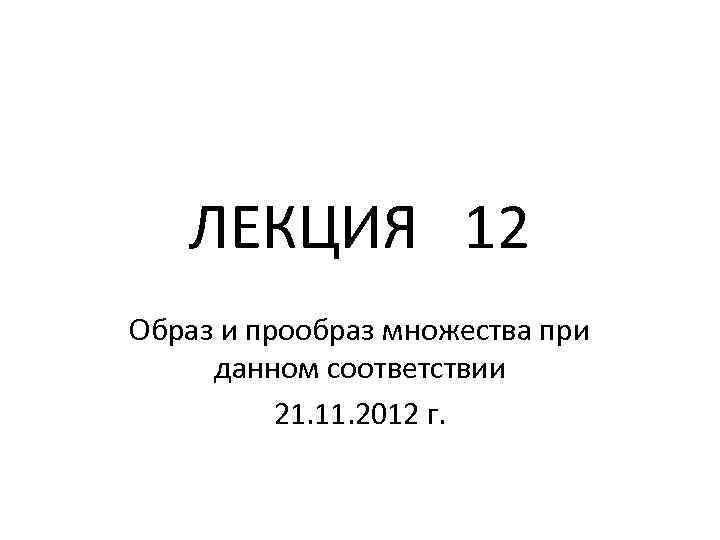 ЛЕКЦИЯ 12 Образ и прообраз множества при данном соответствии 21. 11. 2012 г. 