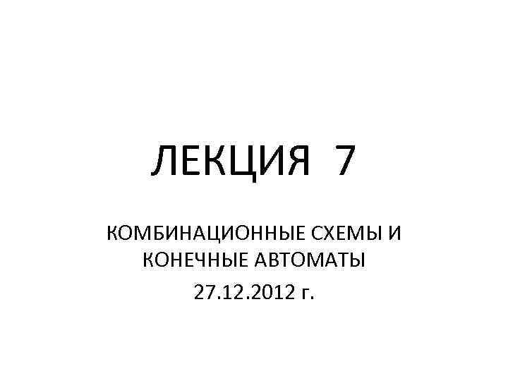 ЛЕКЦИЯ 7 КОМБИНАЦИОННЫЕ СХЕМЫ И КОНЕЧНЫЕ АВТОМАТЫ 27. 12. 2012 г. 