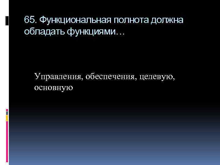 65. Функциональная полнота должна обладать функциями… Управления, обеспечения, целевую, основную 