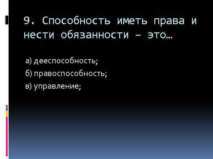 9. Способность иметь права и нести обязанности – это… а) дееспособность; б) правоспособность; в)