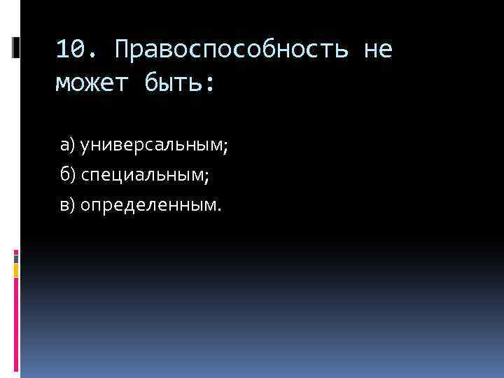 10. Правоспособность не может быть: а) универсальным; б) специальным; в) определенным. 