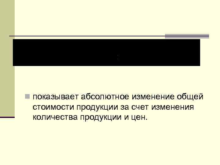 n показывает абсолютное изменение общей стоимости продукции за счет изменения количества продукции и цен.