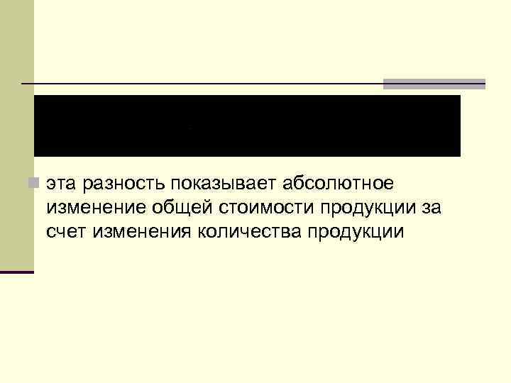 n эта разность показывает абсолютное изменение общей стоимости продукции за счет изменения количества продукции