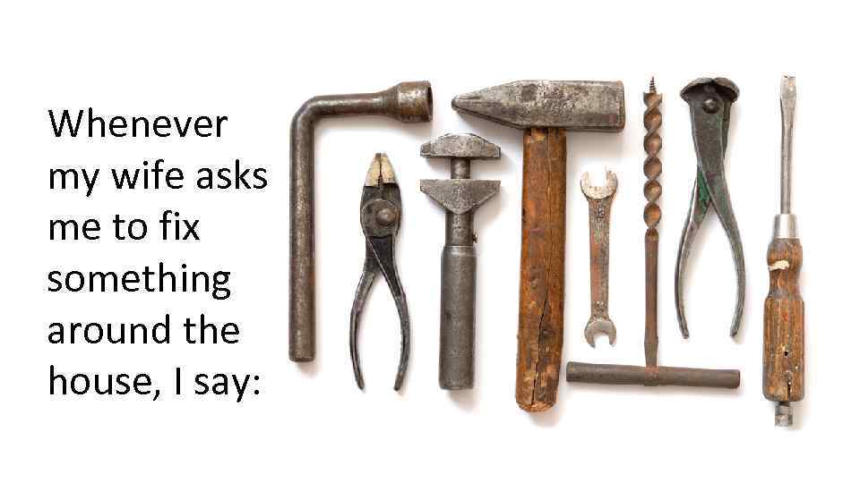 Whenever my wife asks me to fix something around the house, I say: 